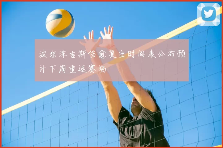 波尔津吉斯伤愈复出时间表公布预计下周重返赛场