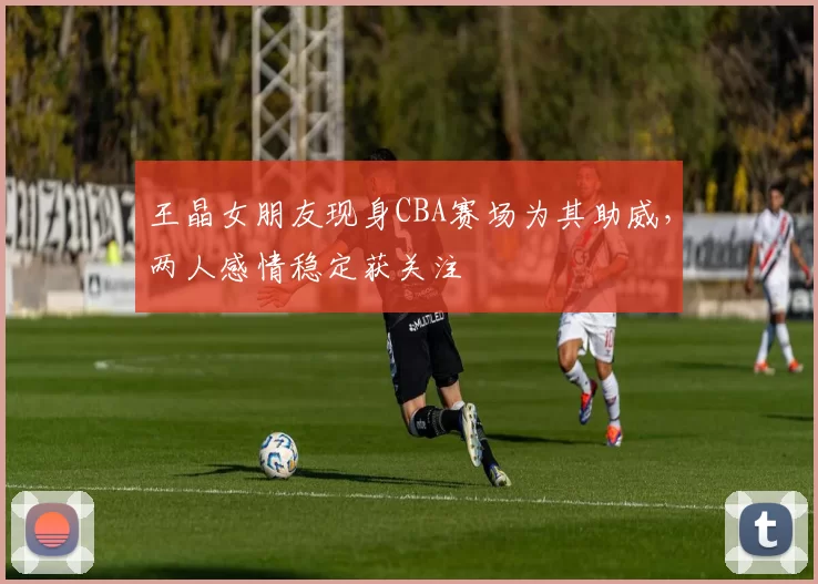 王晶女朋友现身CBA赛场为其助威，两人感情稳定获关注