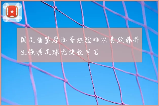 国足借鉴摩洛哥经验难以奏效韩乔生强调足球无捷径可言