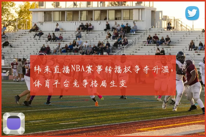 纬来直播NBA赛事转播权争夺升温，体育平台竞争格局生变