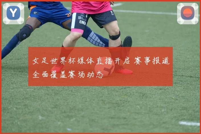 女足世界杯媒体直播开启 赛事报道全面覆盖赛场动态