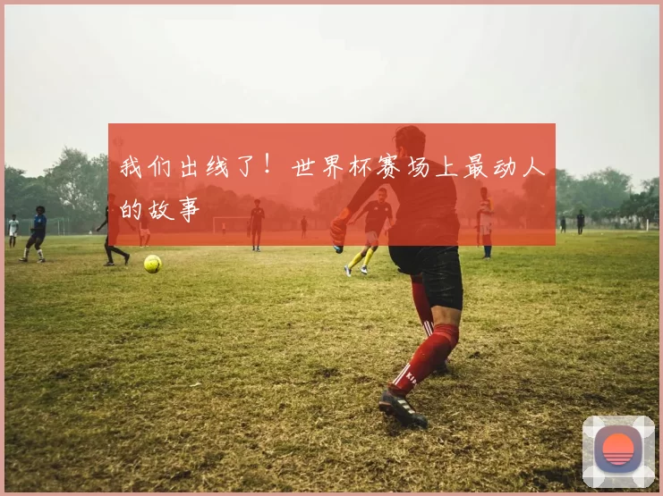 我们出线了！世界杯赛场上最动人的故事