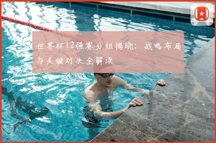 世界杯12强赛分组揭晓：战略布局与关键对决全解读
