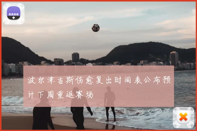 波尔津吉斯伤愈复出时间表公布预计下周重返赛场
