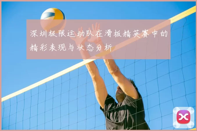 深圳极限运动队在滑板精英赛中的精彩表现与状态分析