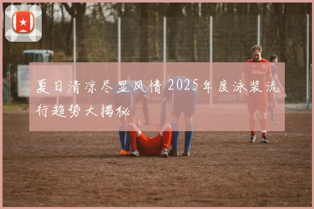 夏日清凉尽显风情 2025年度泳装流行趋势大揭秘